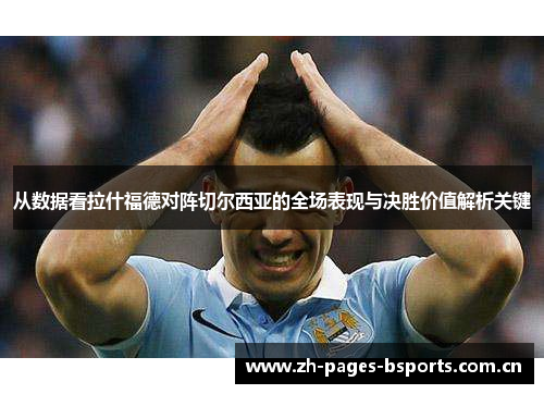 从数据看拉什福德对阵切尔西亚的全场表现与决胜价值解析关键